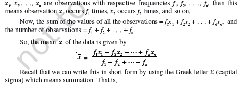 In Class IX, you have studied the classification of given data into ungrouped as well as grouped frequency distributions. You have also learnt to represent the data pictorially in the form of various graphs such as bar graphs, histograms (including those of varying widths) and frequency polygons. In fact, you went a step further by studying certain numerical representatives of the ungrouped data, also called measures of central tendency, namely, mean, median and mode. In this chapter, we shall extend the study of these three measures, i.e., mean, median and mode from ungrouped data to that of grouped data. We shall also discuss the concept of cumulative frequency, the cumulative frequency distribution and how to draw cumulative frequency curves, called ogives. 14.2 Mean of Grouped Data